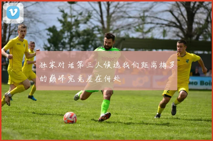 独家对话第三人候选我们距离梅罗的巅峰究竟差在何处