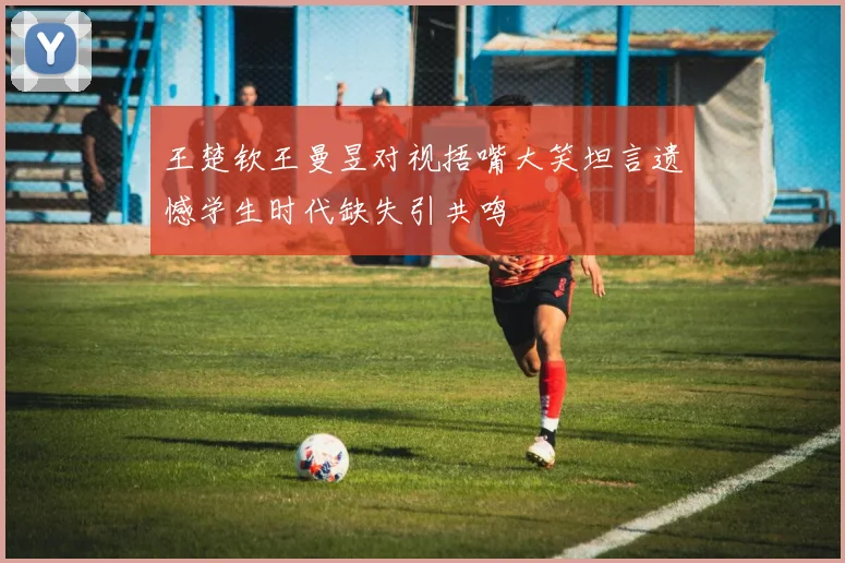 王楚钦王曼昱对视捂嘴大笑坦言遗憾学生时代缺失引共鸣
