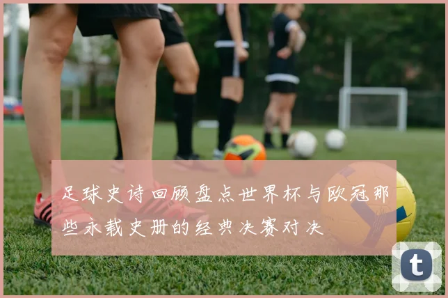 足球史诗回顾盘点世界杯与欧冠那些永载史册的经典决赛对决