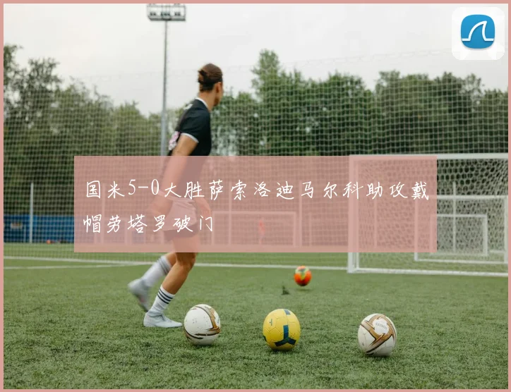 国米5-0大胜萨索洛迪马尔科助攻戴帽劳塔罗破门