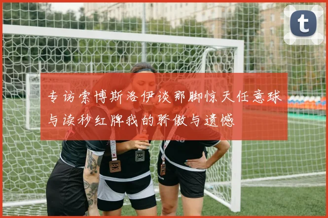 专访索博斯洛伊谈那脚惊天任意球与读秒红牌我的骄傲与遗憾