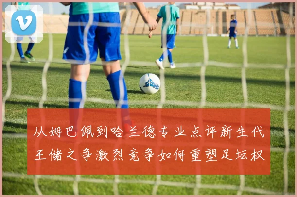 从姆巴佩到哈兰德专业点评新生代王储之争激烈竞争如何重塑足坛权力版图